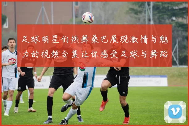 足球明星们热舞桑巴展现激情与魅力的视频合集让你感受足球与舞蹈的完美结合