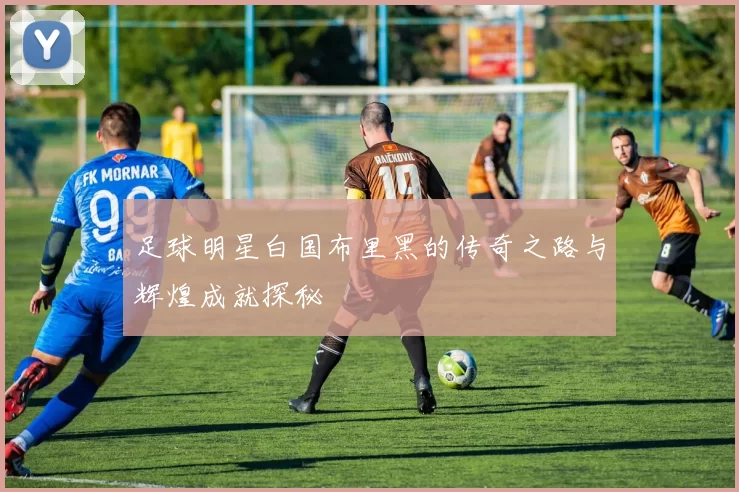 足球明星白国布里黑的传奇之路与辉煌成就探秘