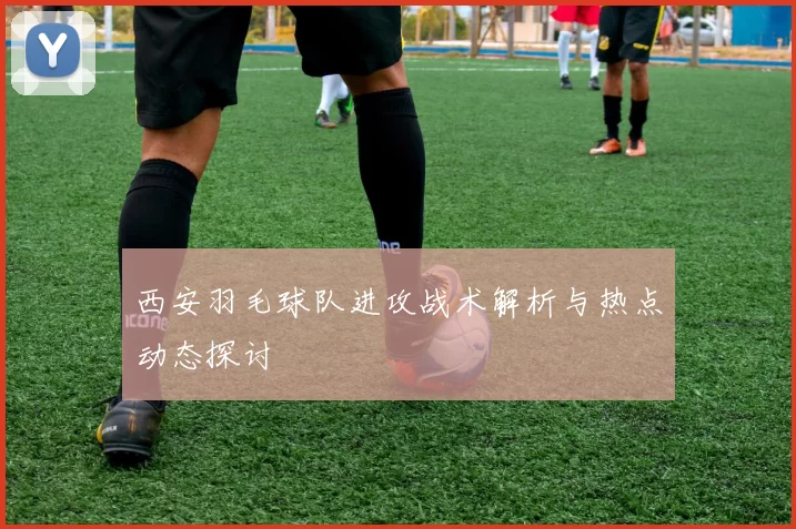 西安羽毛球队进攻战术解析与热点动态探讨