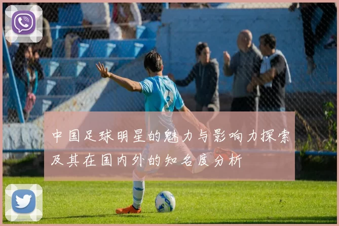 中国足球明星的魅力与影响力探索及其在国内外的知名度分析
