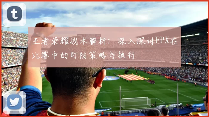 王者荣耀战术解析：深入探讨FPX在比赛中的盯防策略与执行