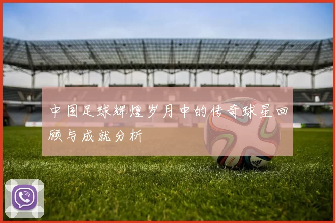 中国足球辉煌岁月中的传奇球星回顾与成就分析