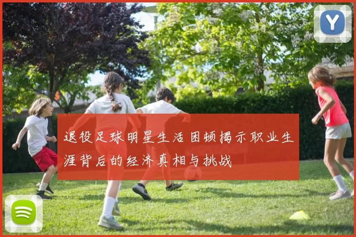 退役足球明星生活困顿揭示职业生涯背后的经济真相与挑战