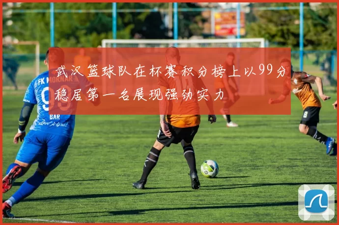 武汉篮球队在杯赛积分榜上以99分稳居第一名展现强劲实力