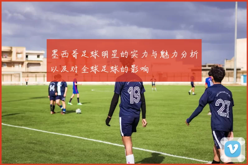 墨西哥足球明星的实力与魅力分析以及对全球足球的影响