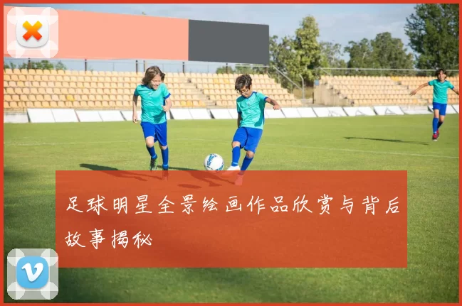 足球明星全景绘画作品欣赏与背后故事揭秘