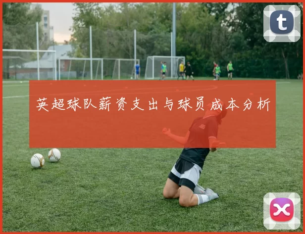 英超球队薪资支出与球员成本分析