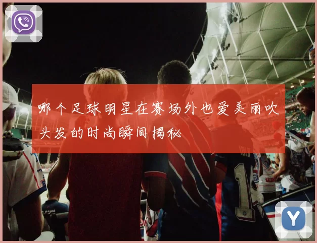 哪个足球明星在赛场外也爱美丽吹头发的时尚瞬间揭秘