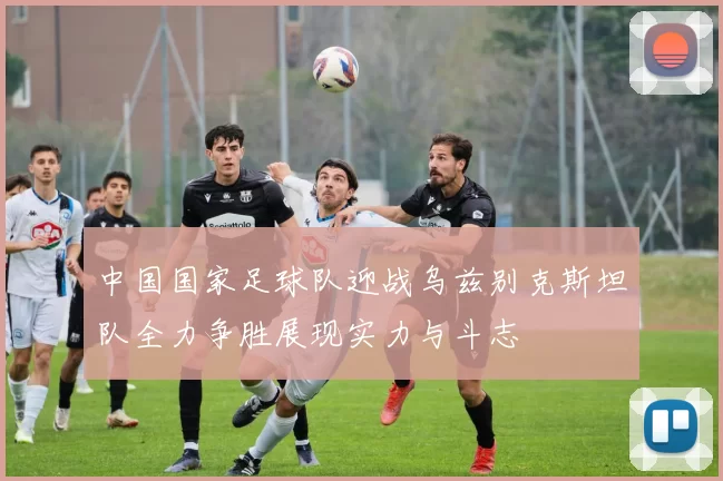 中国国家足球队迎战乌兹别克斯坦队全力争胜展现实力与斗志