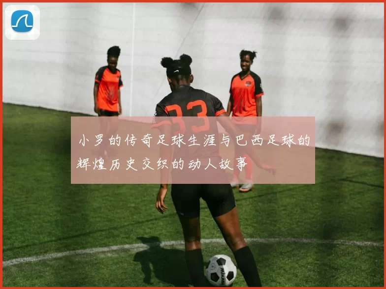 小罗的传奇足球生涯与巴西足球的辉煌历史交织的动人故事
