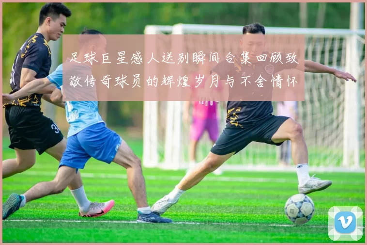 足球巨星感人送别瞬间合集回顾致敬传奇球员的辉煌岁月与不舍情怀