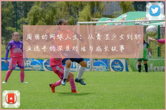 周丽的网球人生：从青涩少女到职业选手的深度对话与成长故事