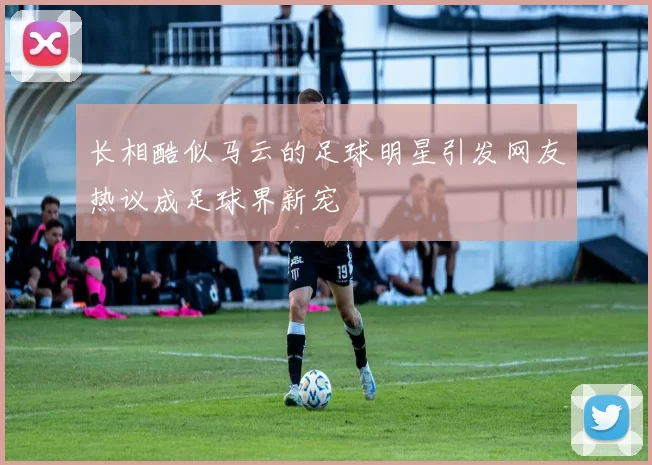 长相酷似马云的足球明星引发网友热议成足球界新宠