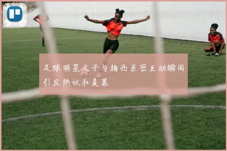 足球明星之子与梅西亲密互动瞬间引发热议和羡慕
