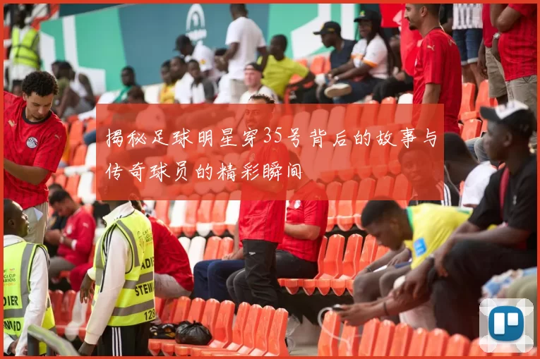揭秘足球明星穿35号背后的故事与传奇球员的精彩瞬间