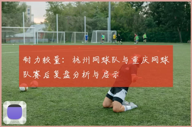 耐力较量：杭州网球队与重庆网球队赛后复盘分析与启示