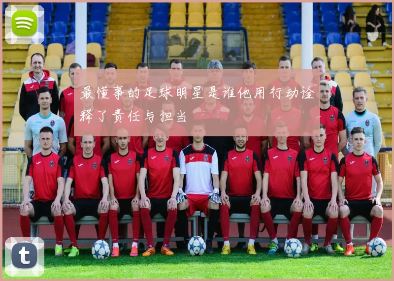 最懂事的足球明星是谁他用行动诠释了责任与担当