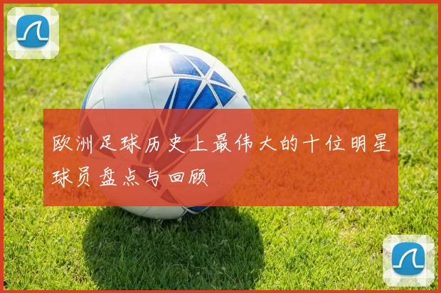 欧洲足球历史上最伟大的十位明星球员盘点与回顾