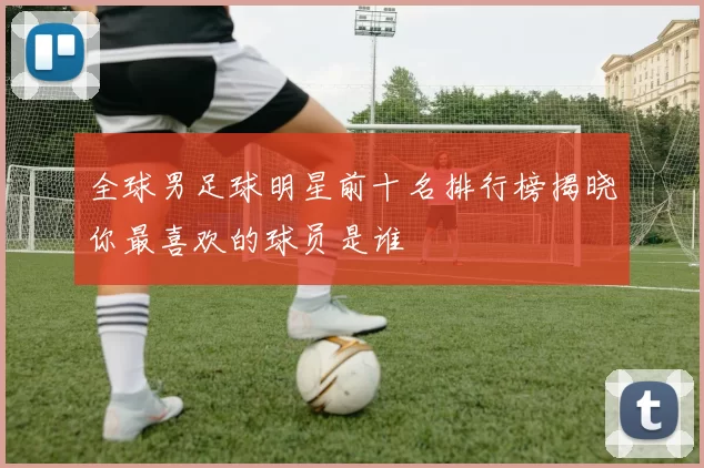 全球男足球明星前十名排行榜揭晓你最喜欢的球员是谁