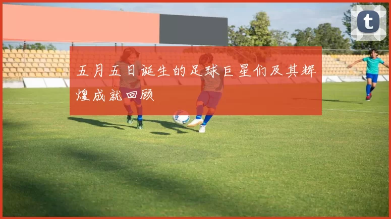 五月五日诞生的足球巨星们及其辉煌成就回顾