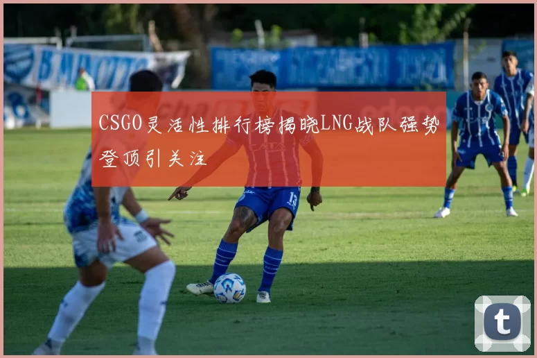 CSGO灵活性排行榜揭晓LNG战队强势登顶引关注