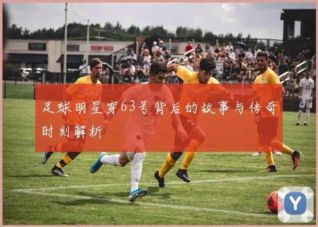 足球明星穿63号背后的故事与传奇时刻解析