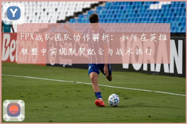 FPX战队团队协作解析：如何在英雄联盟中实现默契配合与战术执行