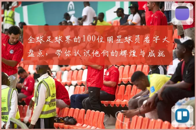 全球足球界的100位明星球员名字大盘点，带你认识他们的辉煌与成就