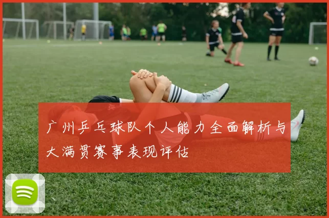 广州乒乓球队个人能力全面解析与大满贯赛事表现评估