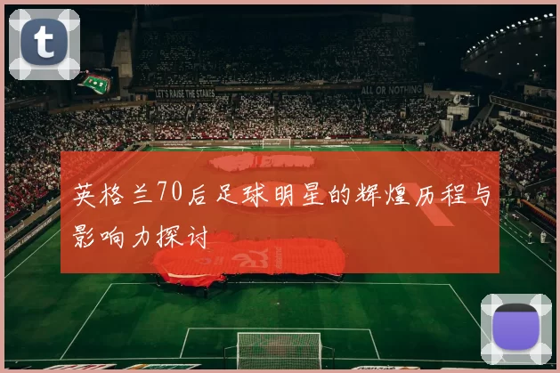 英格兰70后足球明星的辉煌历程与影响力探讨